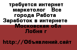 требуется интернет- маркетолог - Все города Работа » Заработок в интернете   . Московская обл.,Лобня г.